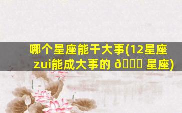 哪个星座能干大事(12星座zui
能成大事的 🐟 星座)